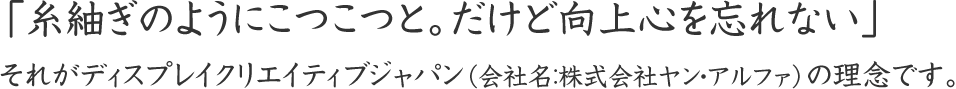 「糸紬ぎのようにこつこつと。だけど向上心を忘れない」それがディスプレイクリエイティブジャパン（会社名：株式会社ヤン・アルファ）の理念です。