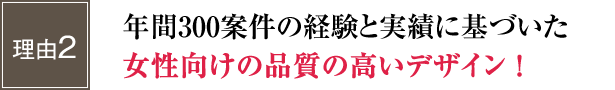 年間300案件の経験と実績に基づいた女性向けの品質の高いデザイン！