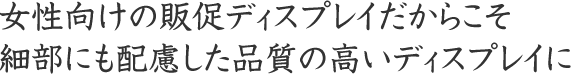 女性向けの販促ディスプレイだからこそ細部にも配慮した品質の高いディスプレイに